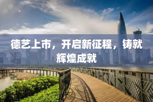 德艺上市，开启新征程，铸就辉煌成就