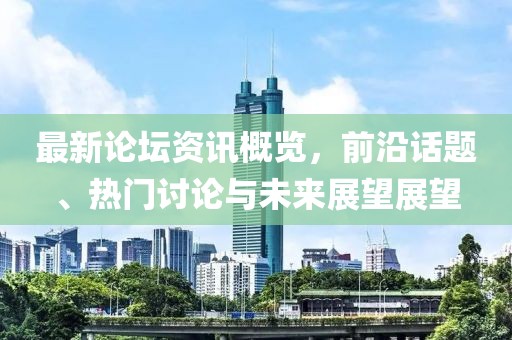 最新论坛资讯概览，前沿话题、热门讨论与未来展望展望