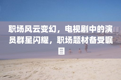 职场风云变幻，电视剧中的演员群星闪耀，职场题材备受瞩目