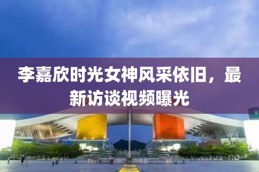 李嘉欣时光女神风采依旧，最新访谈视频曝光