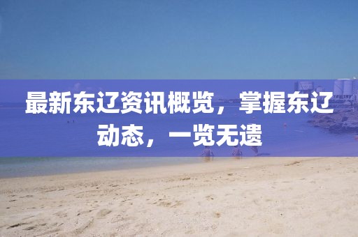 最新东辽资讯概览，掌握东辽动态，一览无遗