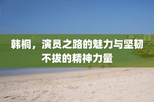 韩桐，演员之路的魅力与坚韧不拔的精神力量