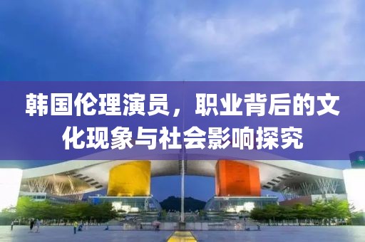 韩国伦理演员，职业背后的文化现象与社会影响探究