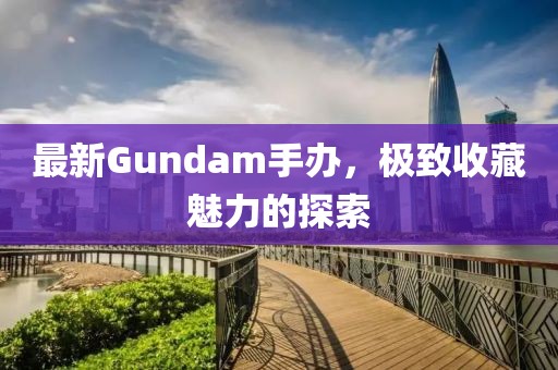 最新Gundam手办，极致收藏魅力的探索