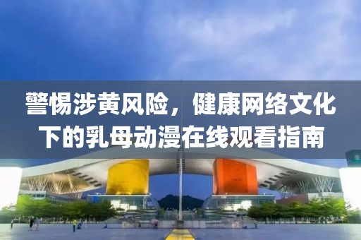 警惕涉黄风险，健康网络文化下的乳母动漫在线观看指南
