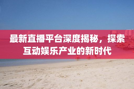 最新直播平台深度揭秘，探索互动娱乐产业的新时代