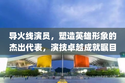 导火线演员，塑造英雄形象的杰出代表，演技卓越成就瞩目