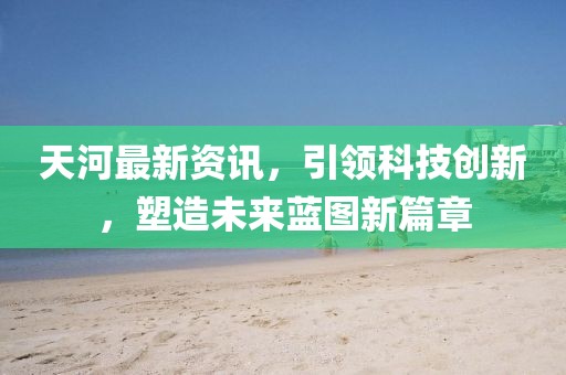 天河最新资讯，引领科技创新，塑造未来蓝图新篇章