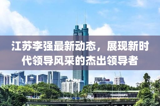 江苏李强最新动态，展现新时代领导风采的杰出领导者