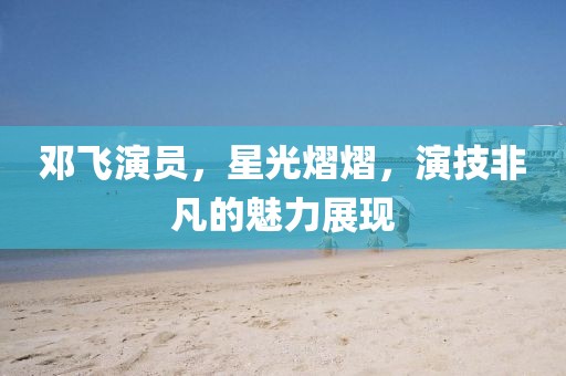 邓飞演员，星光熠熠，演技非凡的魅力展现