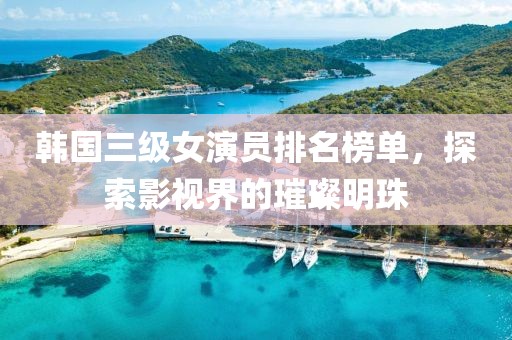 韩国三级女演员排名榜单，探索影视界的璀璨明珠