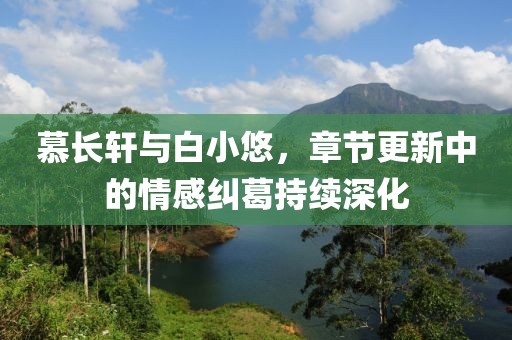 慕长轩与白小悠，章节更新中的情感纠葛持续深化