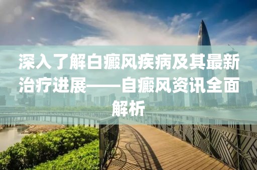 深入了解白癜风疾病及其最新治疗进展——自癜风资讯全面解析