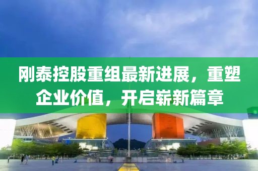 刚泰控股重组最新进展，重塑企业价值，开启崭新篇章