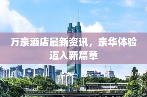 万豪酒店最新资讯，豪华体验迈入新篇章