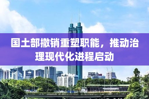 国土部撤销重塑职能，推动治理现代化进程启动