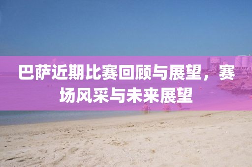 巴萨近期比赛回顾与展望，赛场风采与未来展望