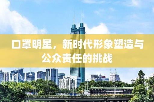 口罩明星，新时代形象塑造与公众责任的挑战
