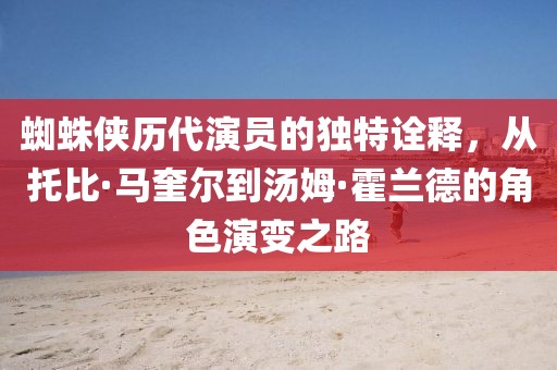 蜘蛛侠历代演员的独特诠释，从托比·马奎尔到汤姆·霍兰德的角色演变之路