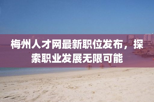 梅州人才网最新职位发布，探索职业发展无限可能