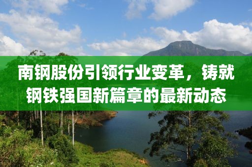 南钢股份引领行业变革，铸就钢铁强国新篇章的最新动态
