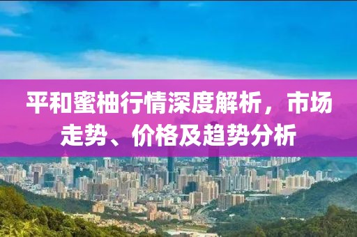 平和蜜柚行情深度解析，市场走势、价格及趋势分析