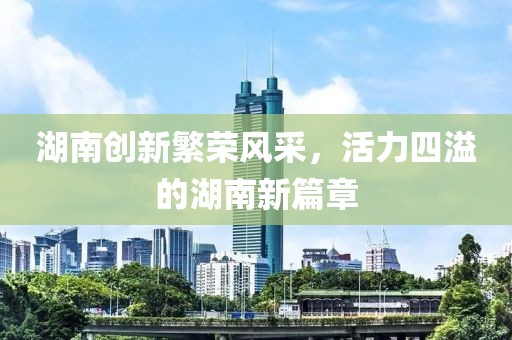 湖南创新繁荣风采，活力四溢的湖南新篇章