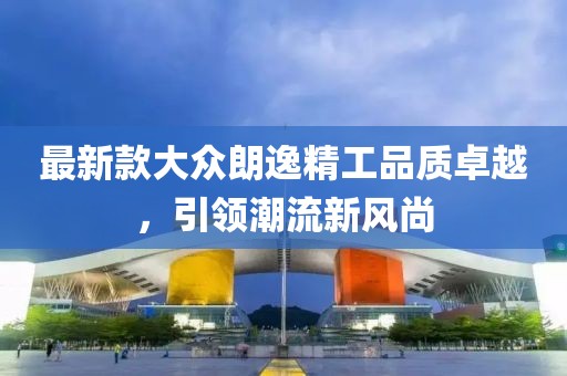 最新款大众朗逸精工品质卓越，引领潮流新风尚