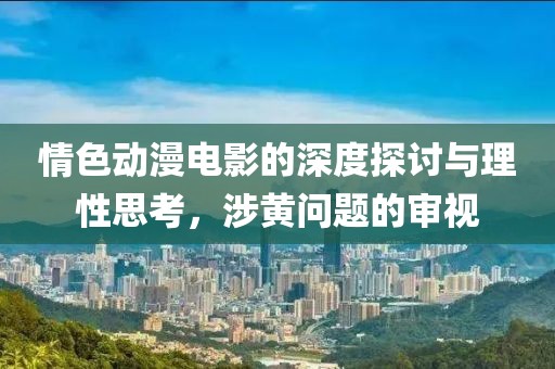 情色动漫电影的深度探讨与理性思考，涉黄问题的审视