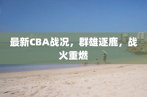 最新CBA战况，群雄逐鹿，战火重燃