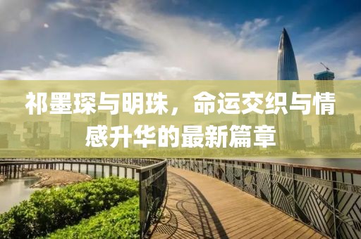 祁墨琛与明珠，命运交织与情感升华的最新篇章