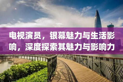 电视演员，银幕魅力与生活影响，深度探索其魅力与影响力