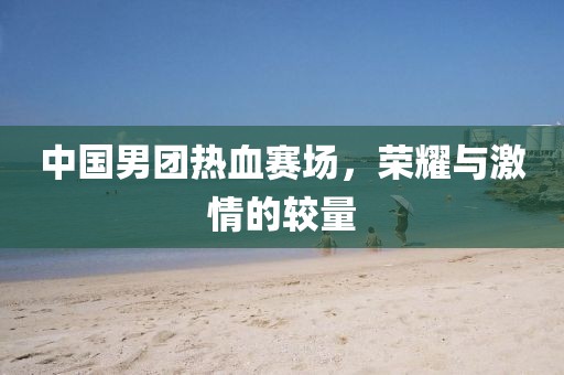 中国男团热血赛场，荣耀与激情的较量