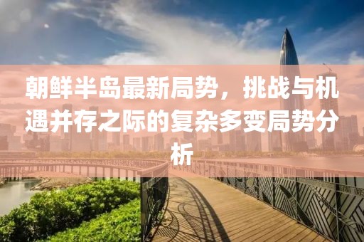 朝鲜半岛最新局势，挑战与机遇并存之际的复杂多变局势分析