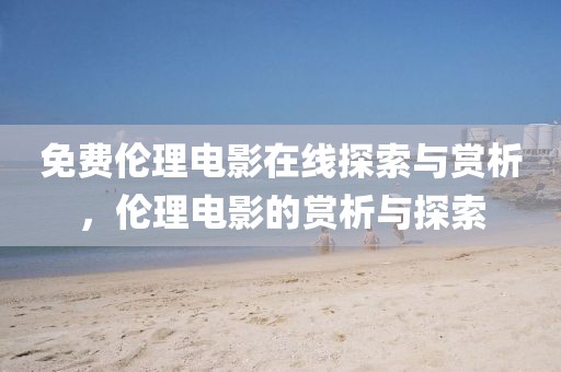 免费伦理电影在线探索与赏析，伦理电影的赏析与探索