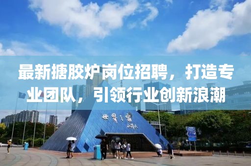 最新搪胶炉岗位招聘，打造专业团队，引领行业创新浪潮