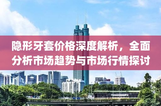 隐形牙套价格深度解析，全面分析市场趋势与市场行情探讨