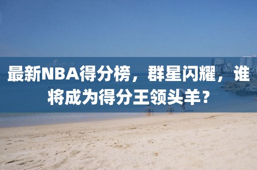 最新NBA得分榜，群星闪耀，谁将成为得分王领头羊？