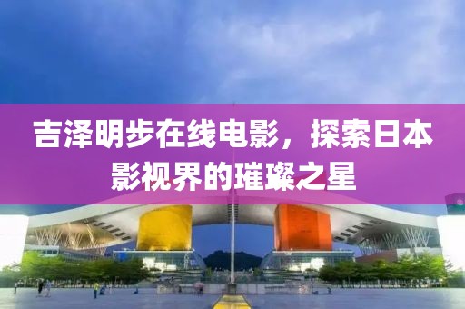 吉泽明步在线电影，探索日本影视界的璀璨之星