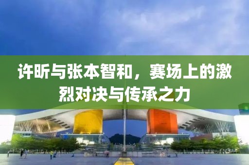 许昕与张本智和，赛场上的激烈对决与传承之力