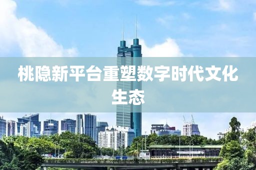 桃隐新平台重塑数字时代文化生态