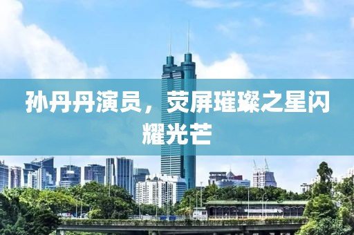 孙丹丹演员，荧屏璀璨之星闪耀光芒