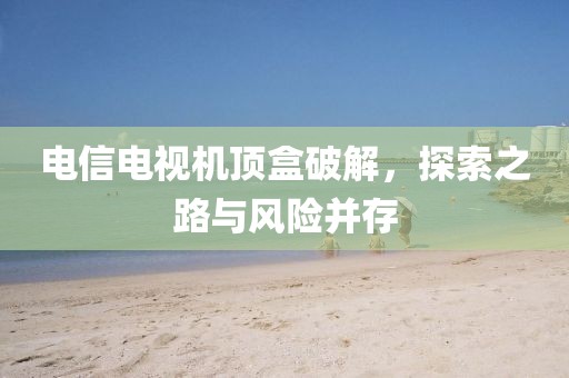 电信电视机顶盒破解，探索之路与风险并存