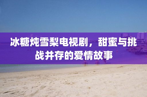 冰糖炖雪梨电视剧，甜蜜与挑战并存的爱情故事