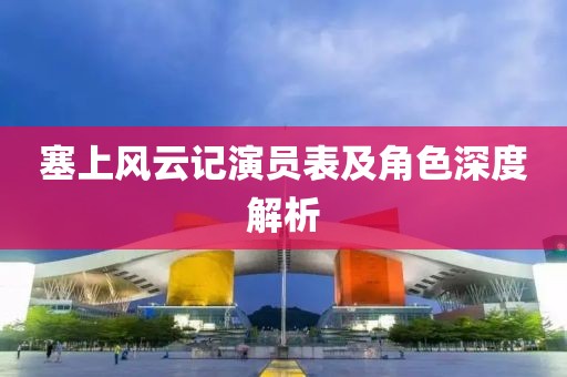 塞上风云记演员表及角色深度解析
