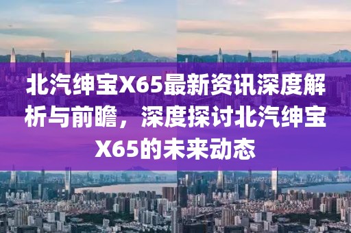 北汽绅宝X65最新资讯深度解析与前瞻，深度探讨北汽绅宝X65的未来动态