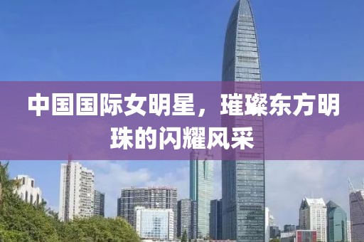 中国国际女明星，璀璨东方明珠的闪耀风采