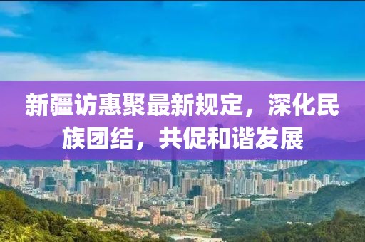 新疆访惠聚最新规定，深化民族团结，共促和谐发展