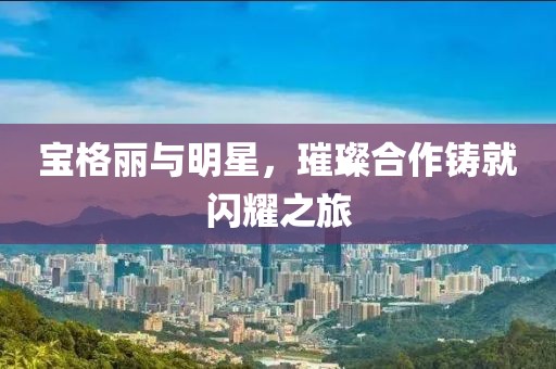 宝格丽与明星，璀璨合作铸就闪耀之旅