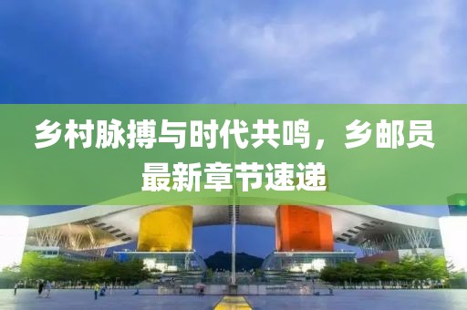 乡村脉搏与时代共鸣，乡邮员最新章节速递